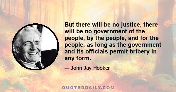 But there will be no justice, there will be no government of the people, by the people, and for the people, as long as the government and its officials permit bribery in any form.