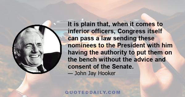 It is plain that, when it comes to inferior officers, Congress itself can pass a law sending these nominees to the President with him having the authority to put them on the bench without the advice and consent of the