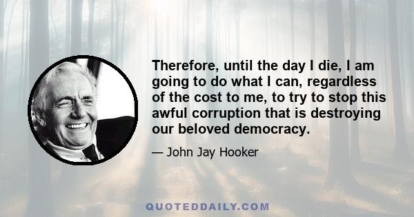 Therefore, until the day I die, I am going to do what I can, regardless of the cost to me, to try to stop this awful corruption that is destroying our beloved democracy.