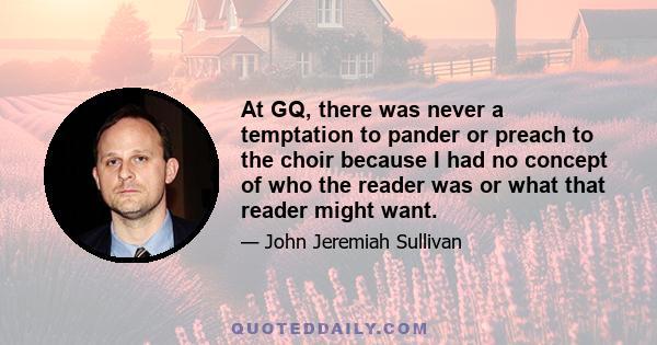 At GQ, there was never a temptation to pander or preach to the choir because I had no concept of who the reader was or what that reader might want.