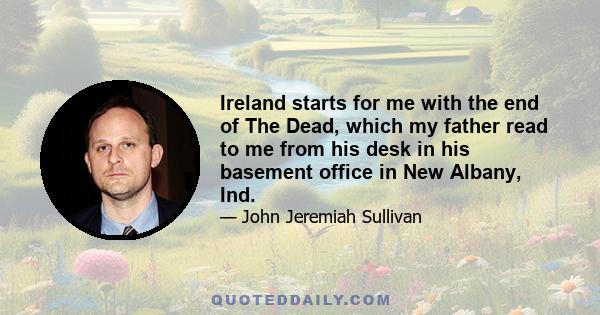 Ireland starts for me with the end of The Dead, which my father read to me from his desk in his basement office in New Albany, Ind.