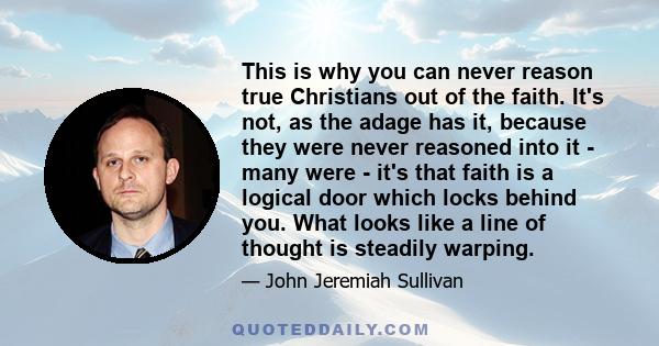 This is why you can never reason true Christians out of the faith. It's not, as the adage has it, because they were never reasoned into it - many were - it's that faith is a logical door which locks behind you. What