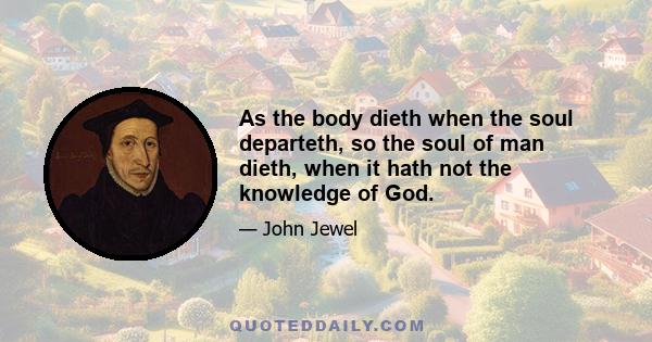 As the body dieth when the soul departeth, so the soul of man dieth, when it hath not the knowledge of God.