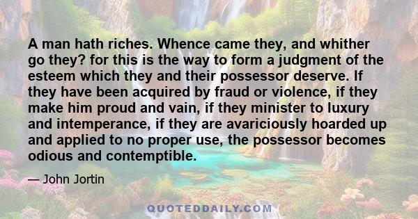 A man hath riches. Whence came they, and whither go they? for this is the way to form a judgment of the esteem which they and their possessor deserve. If they have been acquired by fraud or violence, if they make him