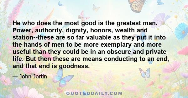 He who does the most good is the greatest man. Power, authority, dignity, honors, wealth and station--these are so far valuable as they put it into the hands of men to be more exemplary and more useful than they could