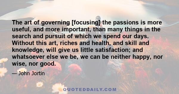 The art of governing [focusing] the passions is more useful, and more important, than many things in the search and pursuit of which we spend our days. Without this art, riches and health, and skill and knowledge, will