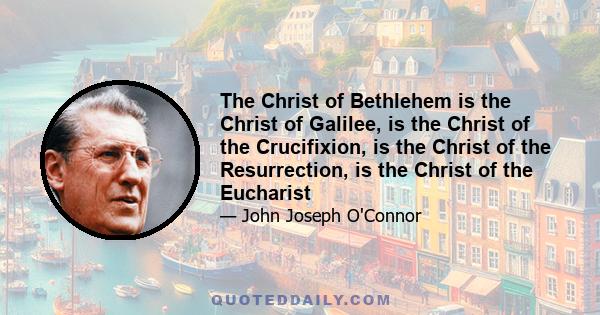 The Christ of Bethlehem is the Christ of Galilee, is the Christ of the Crucifixion, is the Christ of the Resurrection, is the Christ of the Eucharist