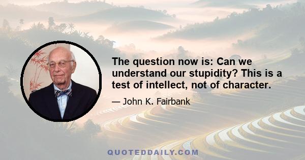 The question now is: Can we understand our stupidity? This is a test of intellect, not of character.