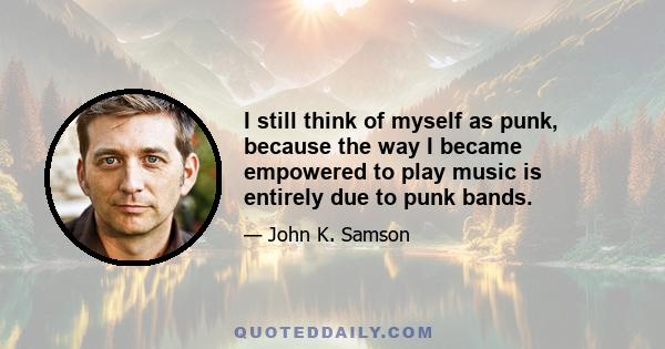 I still think of myself as punk, because the way I became empowered to play music is entirely due to punk bands.