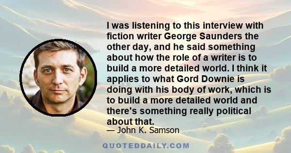 I was listening to this interview with fiction writer George Saunders the other day, and he said something about how the role of a writer is to build a more detailed world. I think it applies to what Gord Downie is