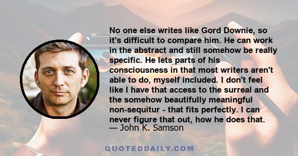 No one else writes like Gord Downie, so it's difficult to compare him. He can work in the abstract and still somehow be really specific. He lets parts of his consciousness in that most writers aren't able to do, myself