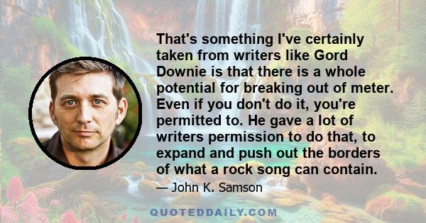 That's something I've certainly taken from writers like Gord Downie is that there is a whole potential for breaking out of meter. Even if you don't do it, you're permitted to. He gave a lot of writers permission to do