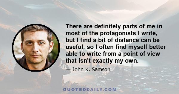 There are definitely parts of me in most of the protagonists I write, but I find a bit of distance can be useful, so I often find myself better able to write from a point of view that isn't exactly my own.