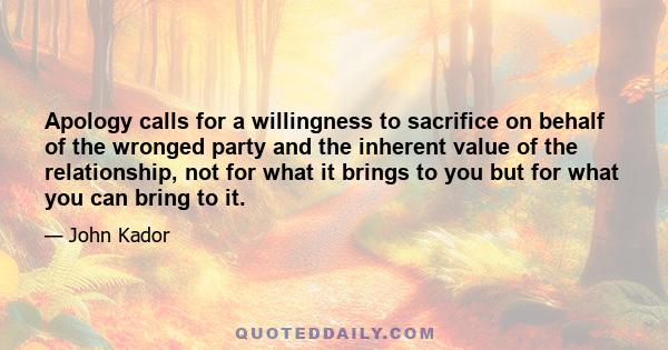 Apology calls for a willingness to sacrifice on behalf of the wronged party and the inherent value of the relationship, not for what it brings to you but for what you can bring to it.