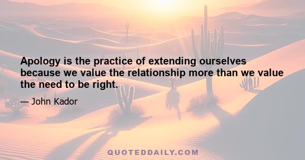 Apology is the practice of extending ourselves because we value the relationship more than we value the need to be right.