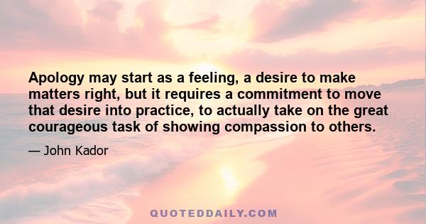 Apology may start as a feeling, a desire to make matters right, but it requires a commitment to move that desire into practice, to actually take on the great courageous task of showing compassion to others.