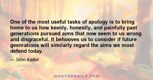 One of the most useful tasks of apology is to bring home to us how keenly, honestly, and painfully past generations pursued aims that now seem to us wrong and disgraceful. It behooves us to consider if future