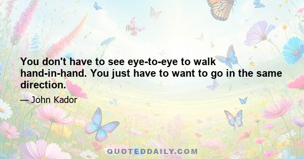 You don't have to see eye-to-eye to walk hand-in-hand. You just have to want to go in the same direction.