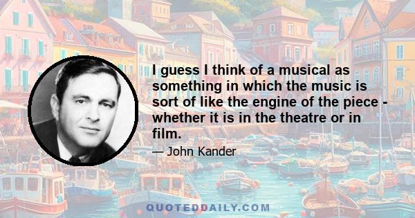 I guess I think of a musical as something in which the music is sort of like the engine of the piece - whether it is in the theatre or in film.