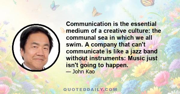 Communication is the essential medium of a creative culture: the communal sea in which we all swim. A company that can't communicate is like a jazz band without instruments: Music just isn't going to happen.