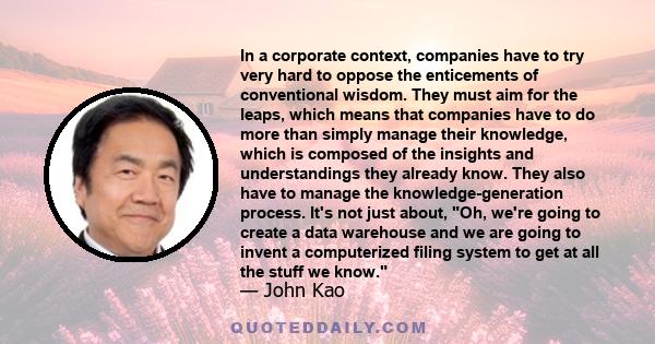 In a corporate context, companies have to try very hard to oppose the enticements of conventional wisdom. They must aim for the leaps, which means that companies have to do more than simply manage their knowledge, which 