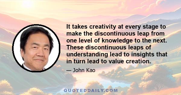 It takes creativity at every stage to make the discontinuous leap from one level of knowledge to the next. These discontinuous leaps of understanding lead to insights that in turn lead to value creation.