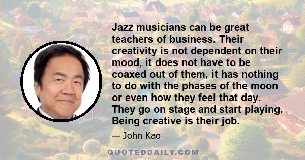 Jazz musicians can be great teachers of business. Their creativity is not dependent on their mood, it does not have to be coaxed out of them, it has nothing to do with the phases of the moon or even how they feel that