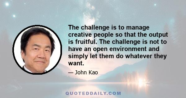 The challenge is to manage creative people so that the output is fruitful. The challenge is not to have an open environment and simply let them do whatever they want.