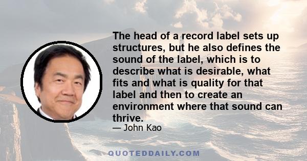 The head of a record label sets up structures, but he also defines the sound of the label, which is to describe what is desirable, what fits and what is quality for that label and then to create an environment where