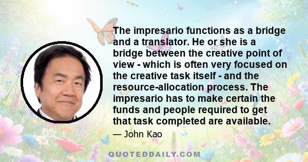 The impresario functions as a bridge and a translator. He or she is a bridge between the creative point of view - which is often very focused on the creative task itself - and the resource-allocation process. The