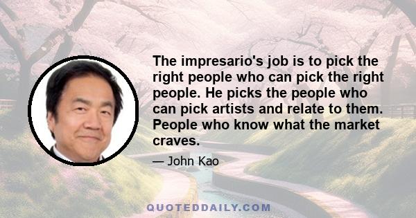 The impresario's job is to pick the right people who can pick the right people. He picks the people who can pick artists and relate to them. People who know what the market craves.