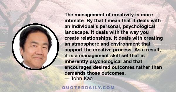 The management of creativity is more intimate. By that I mean that it deals with an individual's personal, psychological landscape. It deals with the way you create relationships. It deals with creating an atmosphere