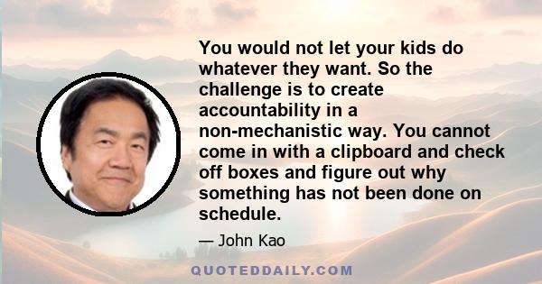 You would not let your kids do whatever they want. So the challenge is to create accountability in a non-mechanistic way. You cannot come in with a clipboard and check off boxes and figure out why something has not been 