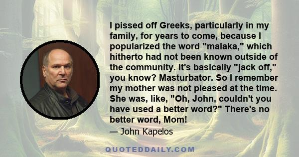 I pissed off Greeks, particularly in my family, for years to come, because I popularized the word malaka, which hitherto had not been known outside of the community. It's basically jack off, you know? Masturbator. So I