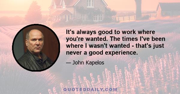 It's always good to work where you're wanted. The times I've been where I wasn't wanted - that's just never a good experience.