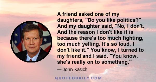 A friend asked one of my daughters, Do you like politics? And my daughter said, No, I don't. And the reason I don't like it is because there's too much fighting, too much yelling. It's so loud, I don't like it. You