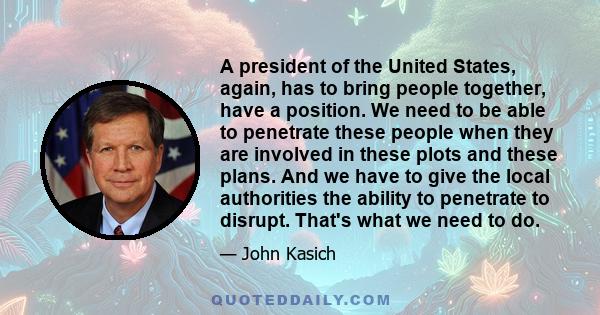 A president of the United States, again, has to bring people together, have a position. We need to be able to penetrate these people when they are involved in these plots and these plans. And we have to give the local