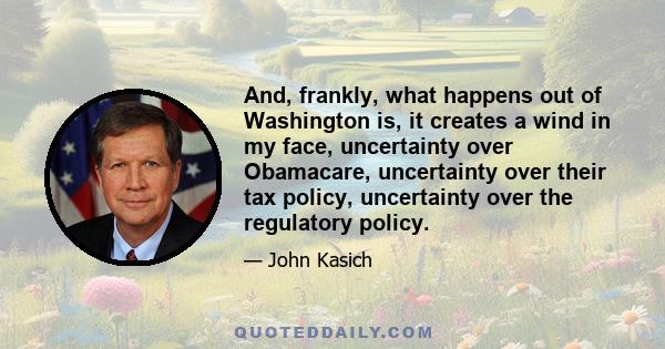 And, frankly, what happens out of Washington is, it creates a wind in my face, uncertainty over Obamacare, uncertainty over their tax policy, uncertainty over the regulatory policy.