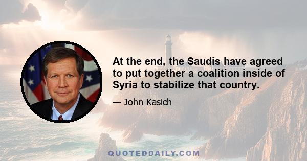 At the end, the Saudis have agreed to put together a coalition inside of Syria to stabilize that country.