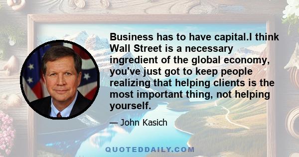 Business has to have capital.I think Wall Street is a necessary ingredient of the global economy, you've just got to keep people realizing that helping clients is the most important thing, not helping yourself.