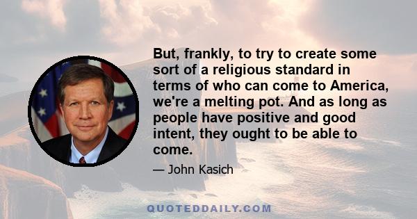 But, frankly, to try to create some sort of a religious standard in terms of who can come to America, we're a melting pot. And as long as people have positive and good intent, they ought to be able to come.