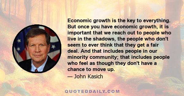 Economic growth is the key to everything. But once you have economic growth, it is important that we reach out to people who live in the shadows, the people who don't seem to ever think that they get a fair deal. And