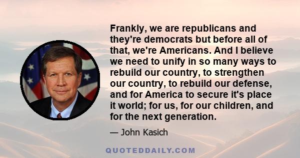 Frankly, we are republicans and they're democrats but before all of that, we're Americans. And I believe we need to unify in so many ways to rebuild our country, to strengthen our country, to rebuild our defense, and