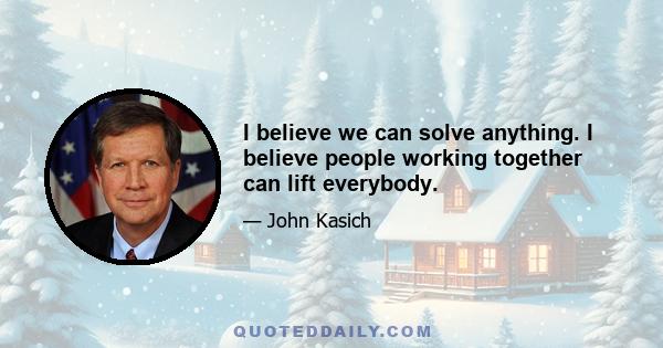 I believe we can solve anything. I believe people working together can lift everybody.