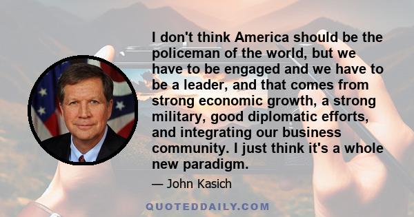 I don't think America should be the policeman of the world, but we have to be engaged and we have to be a leader, and that comes from strong economic growth, a strong military, good diplomatic efforts, and integrating