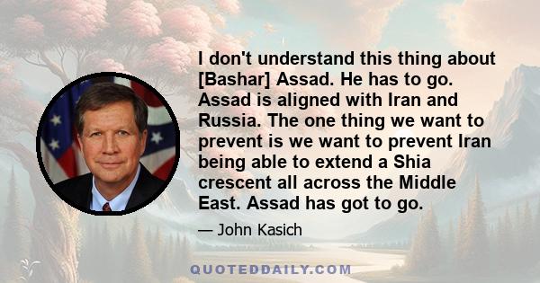 I don't understand this thing about [Bashar] Assad. He has to go. Assad is aligned with Iran and Russia. The one thing we want to prevent is we want to prevent Iran being able to extend a Shia crescent all across the