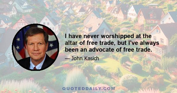 I have never worshipped at the altar of free trade, but I've always been an advocate of free trade.