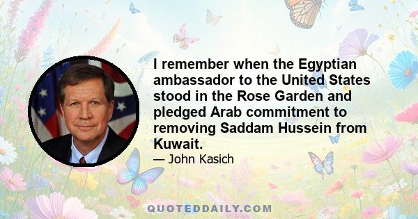 I remember when the Egyptian ambassador to the United States stood in the Rose Garden and pledged Arab commitment to removing Saddam Hussein from Kuwait.