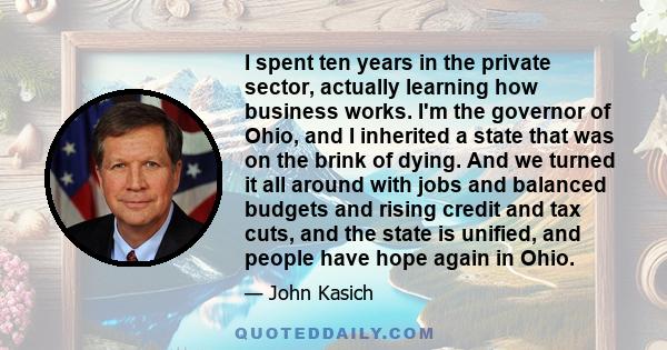 I spent ten years in the private sector, actually learning how business works. I'm the governor of Ohio, and I inherited a state that was on the brink of dying. And we turned it all around with jobs and balanced budgets 