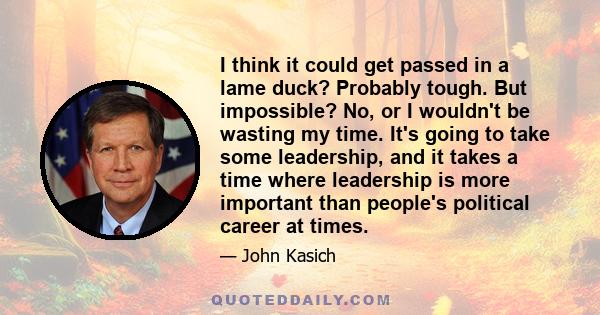 I think it could get passed in a lame duck? Probably tough. But impossible? No, or I wouldn't be wasting my time. It's going to take some leadership, and it takes a time where leadership is more important than people's